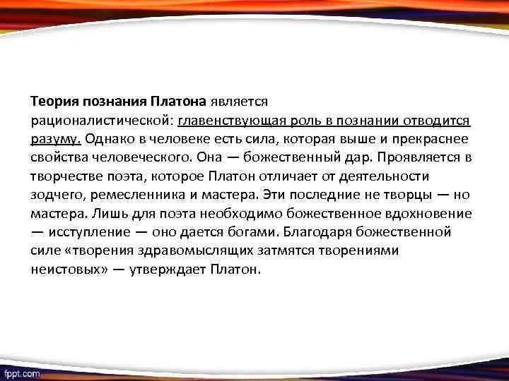 Теория познания Платона является рационалистической: главенствующая роль в познании отводится разуму. Однако в человеке