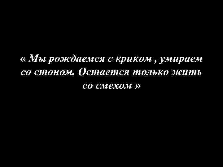  « Мы рождаемся с криком , умираем со стоном. Остается только жить со