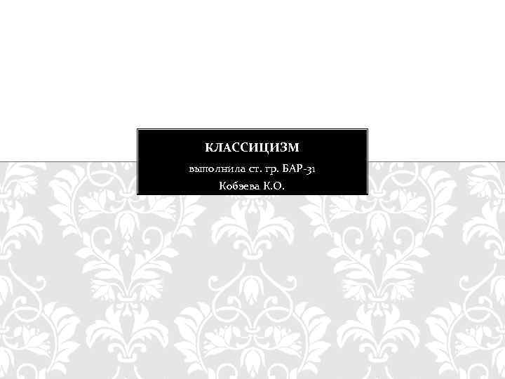 КЛАССИЦИЗМ выполнила ст. гр. БАР-31 Кобзева К. О. 