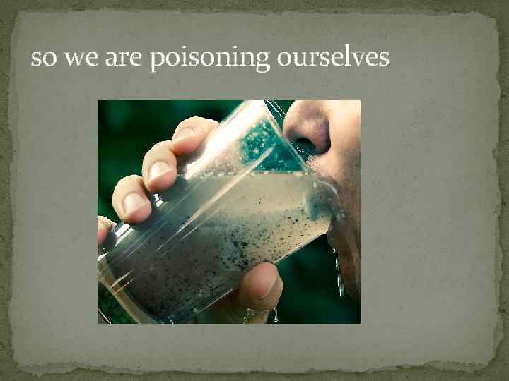 so we are poisoning ourselves 