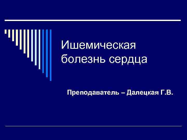 Ишемическая болезнь сердца Преподаватель – Далецкая Г. В. 