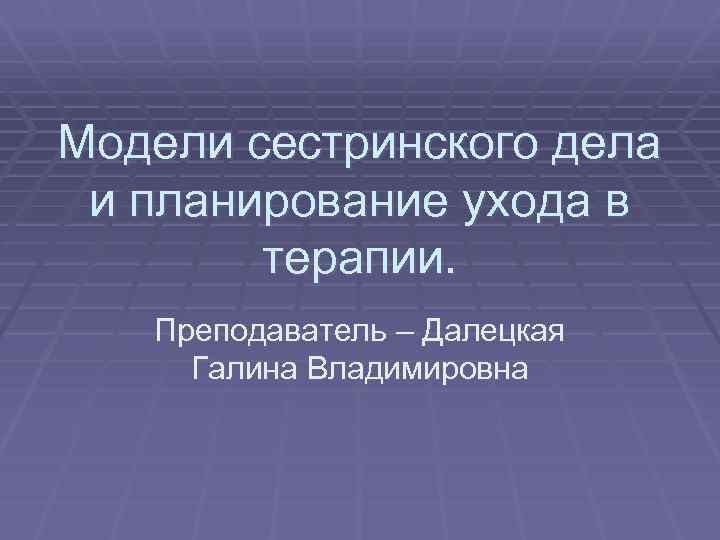 Модели сестринского дела и планирование ухода в терапии. Преподаватель – Далецкая Галина Владимировна 