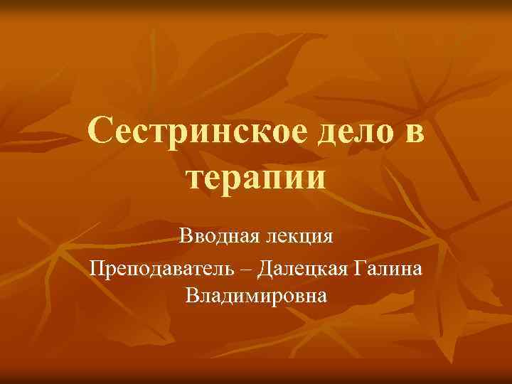 Сестринское дело в терапии Вводная лекция Преподаватель – Далецкая Галина Владимировна 