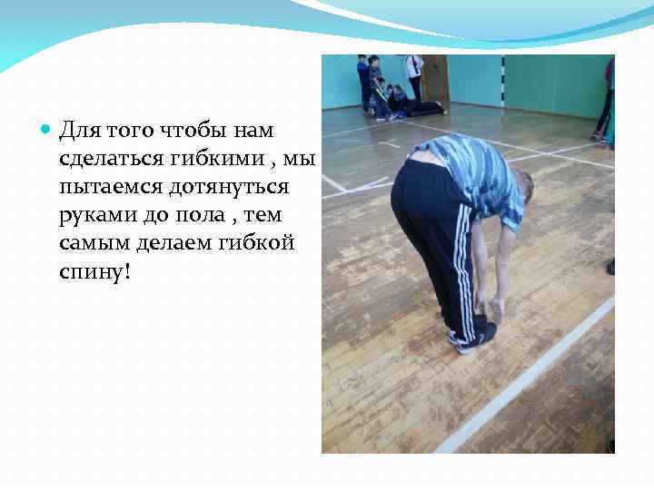  Для того чтобы нам сделаться гибкими , мы пытаемся дотянуться руками до пола