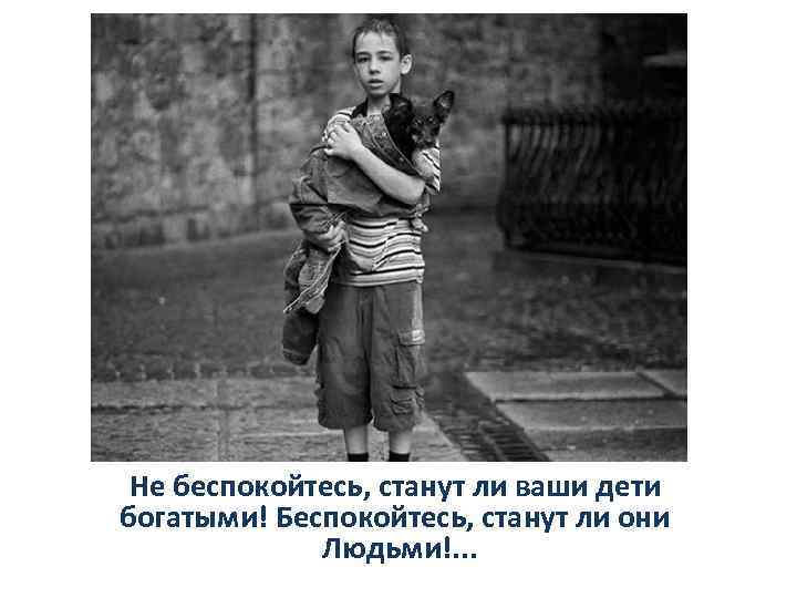 Не беспокойтесь, станут ли ваши дети богатыми! Беспокойтесь, станут ли они Людьми!. . .