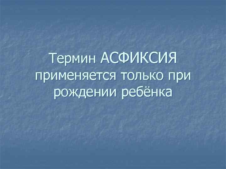 Термин АСФИКСИЯ применяется только при рождении ребёнка 