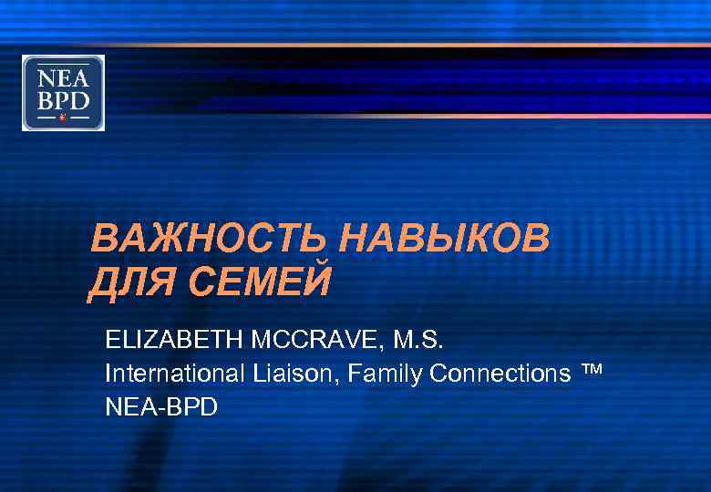 ВАЖНОСТЬ НАВЫКОВ ДЛЯ СЕМЕЙ ELIZABETH MCCRAVE, M. S. International Liaison, Family Connections ™ NEA-BPD