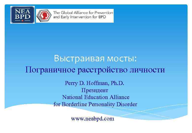 Выстраивая мосты: Пограничное расстройство личности Perry D. Hoffman, Ph. D. Президент National Education Alliance