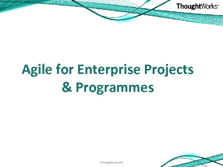Agile for Enterprise Projects & Programmes © Thought. Works 2008 
