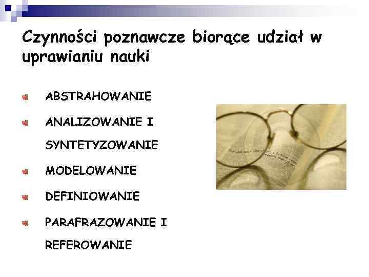 Czynności poznawcze biorące udział w uprawianiu nauki ABSTRAHOWANIE ANALIZOWANIE I SYNTETYZOWANIE MODELOWANIE DEFINIOWANIE PARAFRAZOWANIE