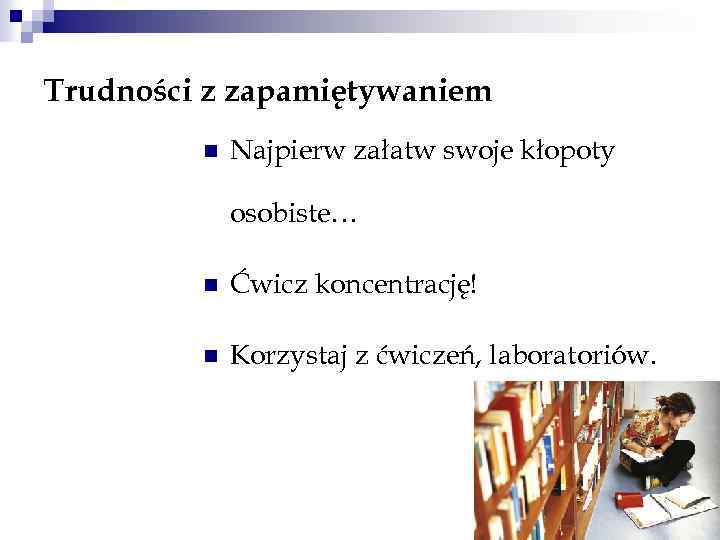 Trudności z zapamiętywaniem n Najpierw załatw swoje kłopoty osobiste… n Ćwicz koncentrację! n Korzystaj