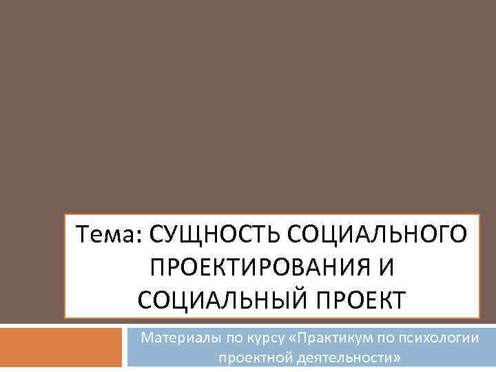 Тема: СУЩНОСТЬ СОЦИАЛЬНОГО ПРОЕКТИРОВАНИЯ И СОЦИАЛЬНЫЙ ПРОЕКТ Материалы по курсу «Практикум по психологии проектной