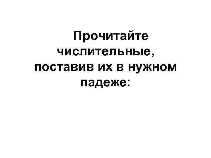 Прочитайте числительные, поставив их в нужном падеже: 