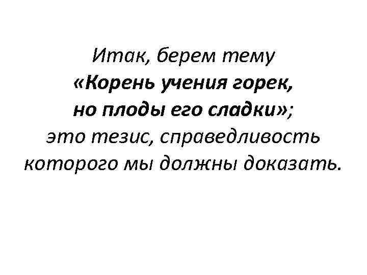 Итак, берем тему «Корень учения горек, но плоды его сладки» ; это тезис, справедливость