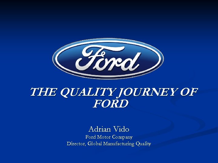 THE QUALITY JOURNEY OF FORD Adrian Vido Ford Motor Company Director, Global Manufacturing Quality