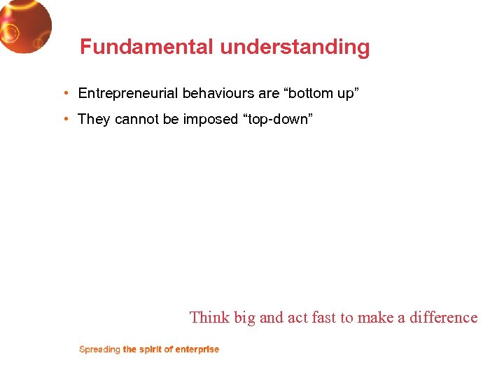 Fundamental understanding • Entrepreneurial behaviours are “bottom up” • They cannot be imposed “top-down”
