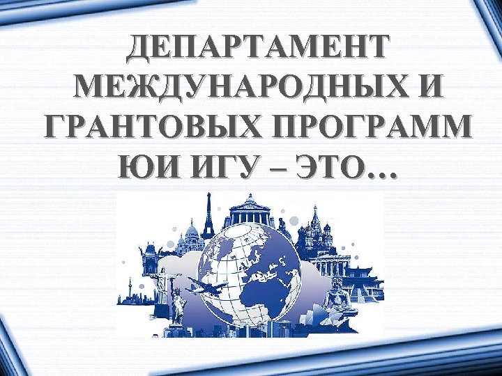ДЕПАРТАМЕНТ МЕЖДУНАРОДНЫХ И ГРАНТОВЫХ ПРОГРАММ ЮИ ИГУ – ЭТО… 