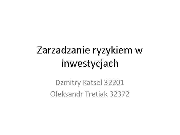 Zarzadzanie ryzykiem w inwestycjach Dzmitry Katsel 32201 Oleksandr Tretiak 32372 