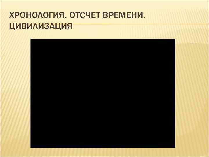ХРОНОЛОГИЯ. ОТСЧЕТ ВРЕМЕНИ. ЦИВИЛИЗАЦИЯ 