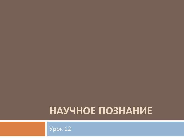 НАУЧНОЕ ПОЗНАНИЕ Урок 12 