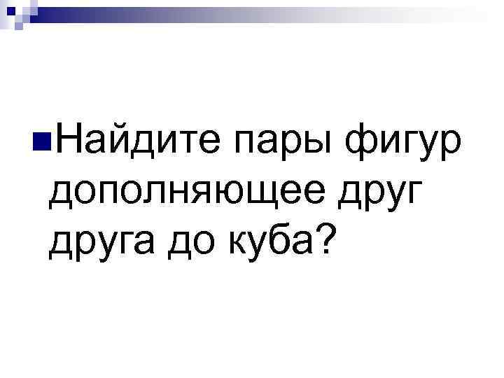 n. Найдите пары фигур дополняющее друга до куба? 