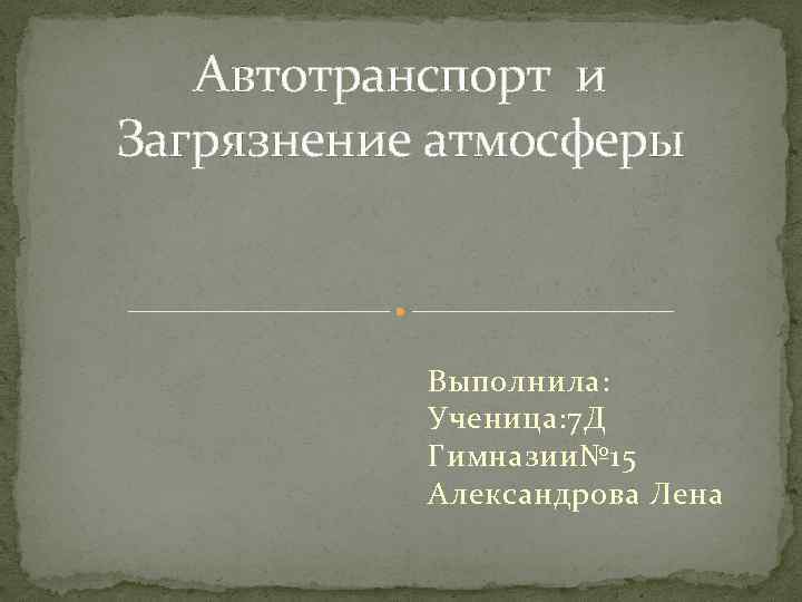 Автотранспорт и Загрязнение атмосферы Выполнила: Ученица: 7 Д Гимназии№ 15 Александрова Лена 