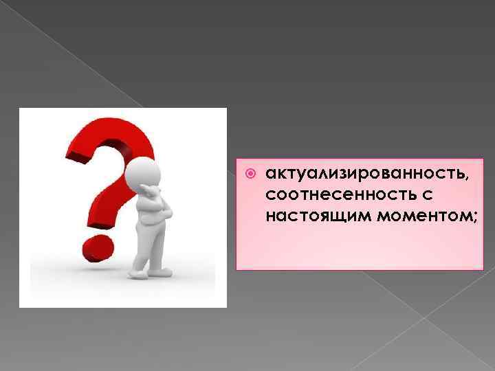  актуализированность, соотнесенность с настоящим моментом; 