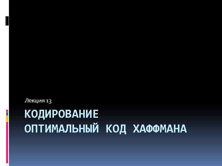 Лекция 13 КОДИРОВАНИЕ ОПТИМАЛЬНЫЙ КОД ХАФФМАНА 