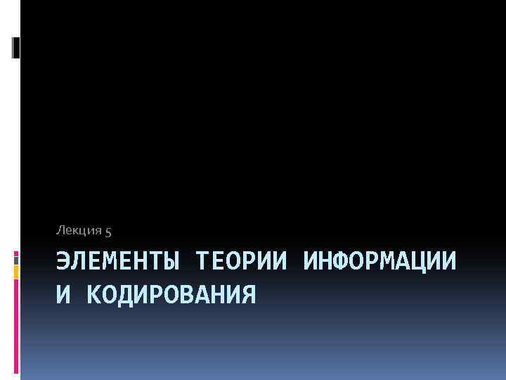 Лекция 5 ЭЛЕМЕНТЫ ТЕОРИИ ИНФОРМАЦИИ И КОДИРОВАНИЯ 