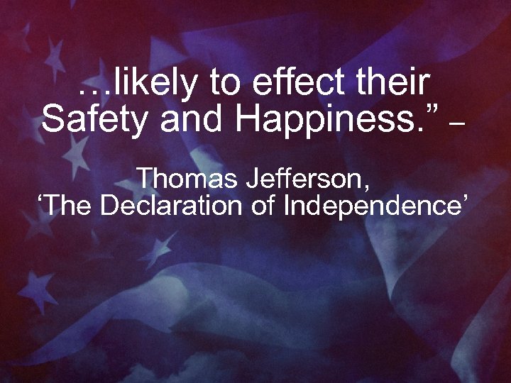 …likely to effect their Safety and Happiness. ” – Thomas Jefferson, ‘The Declaration of