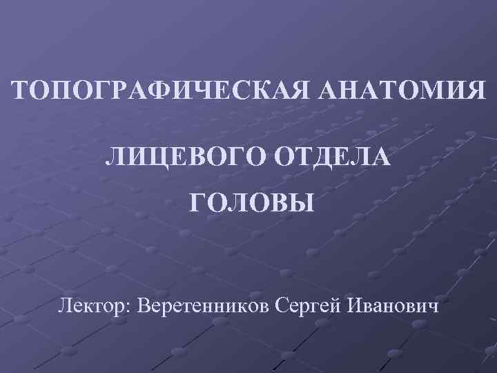 ТОПОГРАФИЧЕСКАЯ АНАТОМИЯ ЛИЦЕВОГО ОТДЕЛА ГОЛОВЫ Лектор: Веретенников Сергей Иванович 