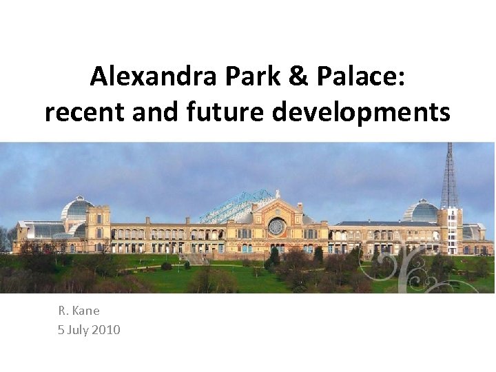 Alexandra Park & Palace: recent and future developments R. Kane 5 July 2010 