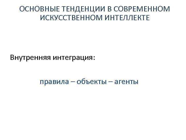 ОСНОВНЫЕ ТЕНДЕНЦИИ В СОВРЕМЕННОМ ИСКУССТВЕННОМ ИНТЕЛЛЕКТЕ Внутренняя интеграция: правила – объекты – агенты 