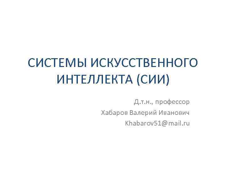 СИСТЕМЫ ИСКУССТВЕННОГО ИНТЕЛЛЕКТА (СИИ) Д. т. н. , профессор Хабаров Валерий Иванович Khabarov 51@mail.