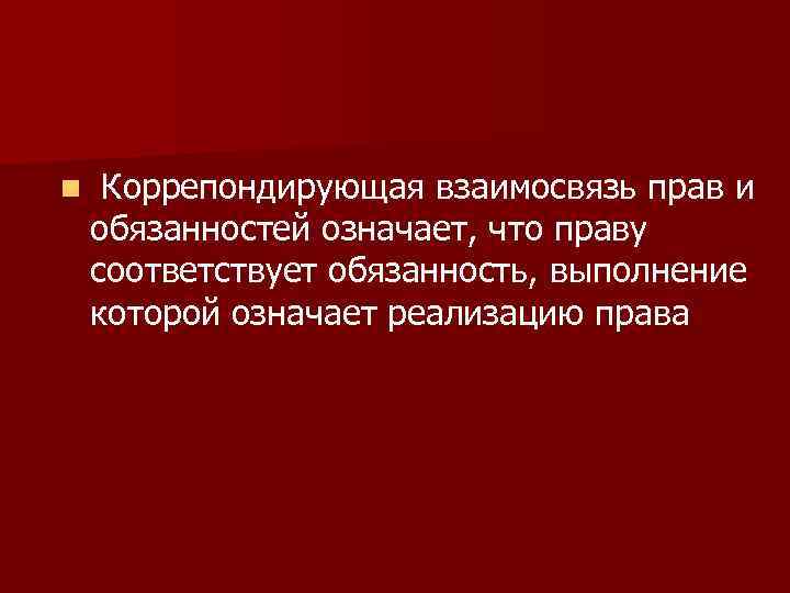 n Коррепондирующая взаимосвязь прав и обязанностей означает, что праву соответствует обязанность, выполнение которой означает