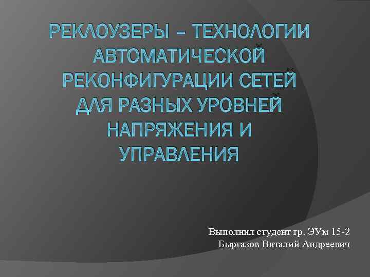РЕКЛОУЗЕРЫ – ТЕХНОЛОГИИ АВТОМАТИЧЕСКОЙ РЕКОНФИГУРАЦИИ СЕТЕЙ ДЛЯ РАЗНЫХ УРОВНЕЙ НАПРЯЖЕНИЯ И УПРАВЛЕНИЯ Выполнил студент