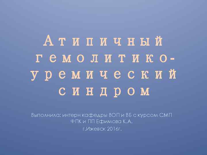Атипичный гемолитикоуремический синдром Выполнила: интерн кафедры ВОП и ВБ с курсом СМП ФПК и