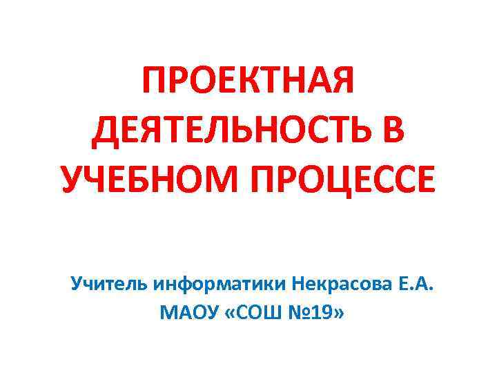 ПРОЕКТНАЯ ДЕЯТЕЛЬНОСТЬ В УЧЕБНОМ ПРОЦЕССЕ Учитель информатики Некрасова Е. А. МАОУ «СОШ № 19»