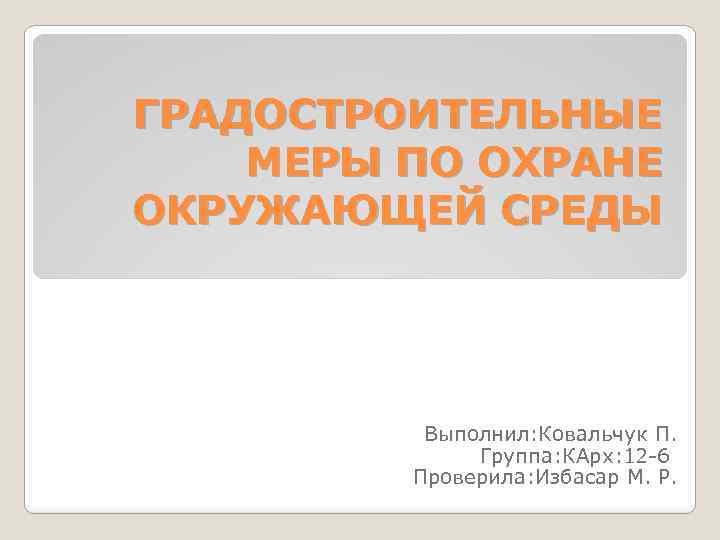 ГРАДОСТРОИТЕЛЬНЫЕ МЕРЫ ПО ОХРАНЕ ОКРУЖАЮЩЕЙ СРЕДЫ Выполнил: Ковальчук П. Группа: КАрх: 12 -6 Проверила: