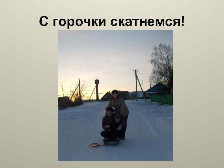 С горочки скатнемся! 