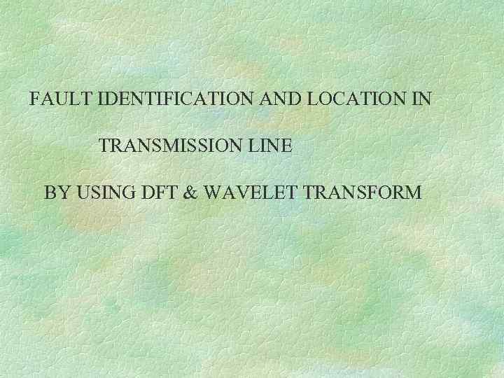 FAULT IDENTIFICATION AND LOCATION IN TRANSMISSION LINE BY USING DFT & WAVELET TRANSFORM 