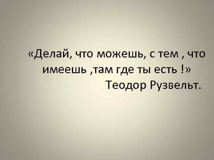  «Делай, что можешь, с тем , что имеешь , там где ты есть