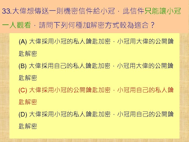 33. 大偉想傳送一則機密信件給小冠，此信件只能讓小冠 一人觀看，請問下列何種加解密方式較為適合？ (A) 大偉採用小冠的私人鑰匙加密，小冠用大偉的公開鑰 匙解密 (B) 大偉採用自己的私人鑰匙加密，小冠用大偉的公開鑰 匙解密 (C) 大偉採用小冠的公開鑰匙加密，小冠用自己的私人鑰 匙解密 (D) 大偉採用小冠的私人鑰匙加密，小冠用自己的公開鑰