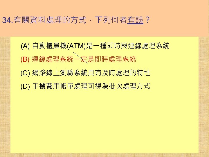 34. 有關資料處理的方式，下列何者有誤？ (A) 自動櫃員機(ATM)是一種即時與連線處理系統 (B) 連線處理系統一定是即時處理系統 (C) 網路線上測驗系統具有及時處理的特性 (D) 手機費用帳單處理可視為批次處理方式 