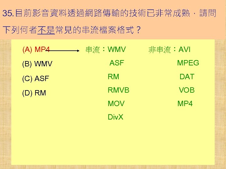 35. 目前影音資料透過網路傳輸的技術已非常成熟，請問 下列何者不是常見的串流檔案格式？ (A) MP 4 串流：WMV　　　非串流：AVI (B) WMV 　　　ASF　　　　　　　MPEG (C) ASF 　　　RM　　　　DAT　 (D)