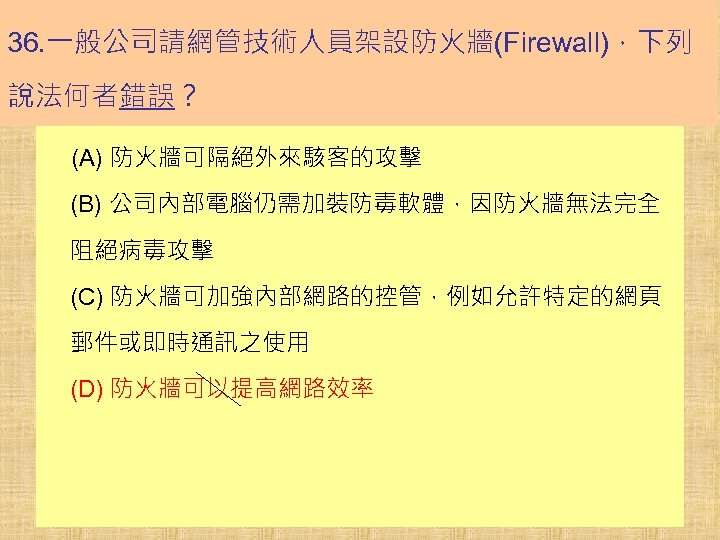 36. 一般公司請網管技術人員架設防火牆(Firewall)，下列 說法何者錯誤？ (A) 防火牆可隔絕外來駭客的攻擊 (B) 公司內部電腦仍需加裝防毒軟體，因防火牆無法完全 阻絕病毒攻擊 (C) 防火牆可加強內部網路的控管，例如允許特定的網頁 郵件或即時通訊之使用 (D) 防火牆可以提高網路效率 