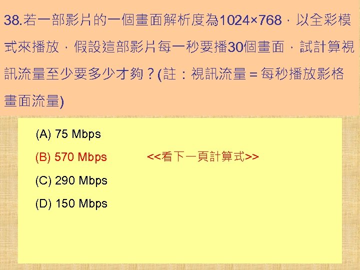 38. 若一部影片的一個畫面解析度為 1024× 768，以全彩模 式來播放，假設這部影片每一秒要播 30個畫面，試計算視 訊流量至少要多少才夠？(註：視訊流量＝每秒播放影格 畫面流量) (A) 75 Mbps (B) 570 Mbps