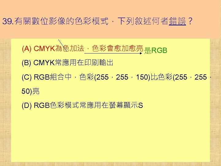 39. 有關數位影像的色彩模式，下列敘述何者錯誤？ (A) CMYK為色加法，色彩會愈加愈亮 是RGB (B) CMYK常應用在印刷輸出 (C) RGB組合中，色彩(255，150)比色彩(255， 50)亮 (D) RGB色彩模式常應用在螢幕顯示S 