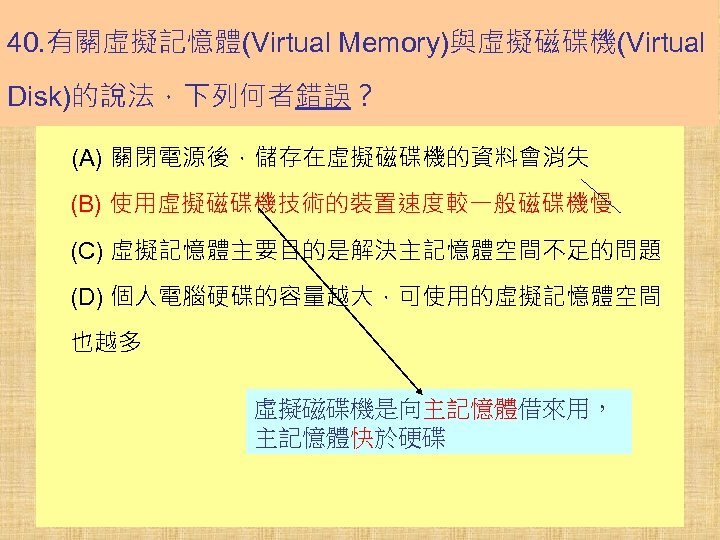 40. 有關虛擬記憶體(Virtual Memory)與虛擬磁碟機(Virtual Disk)的說法，下列何者錯誤？ (A) 關閉電源後，儲存在虛擬磁碟機的資料會消失 (B) 使用虛擬磁碟機技術的裝置速度較一般磁碟機慢 (C) 虛擬記憶體主要目的是解決主記憶體空間不足的問題 (D) 個人電腦硬碟的容量越大，可使用的虛擬記憶體空間 也越多 虛擬磁碟機是向主記憶體借來用，