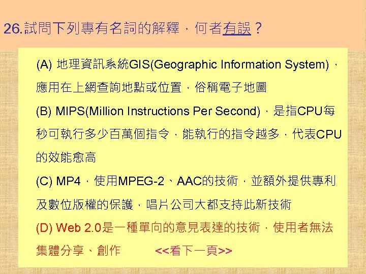 26. 試問下列專有名詞的解釋，何者有誤？ (A) 地理資訊系統GIS(Geographic Information System)， 應用在上網查詢地點或位置，俗稱電子地圖 (B) MIPS(Million Instructions Per Second)，是指CPU每 秒可執行多少百萬個指令，能執行的指令越多，代表CPU 的效能愈高